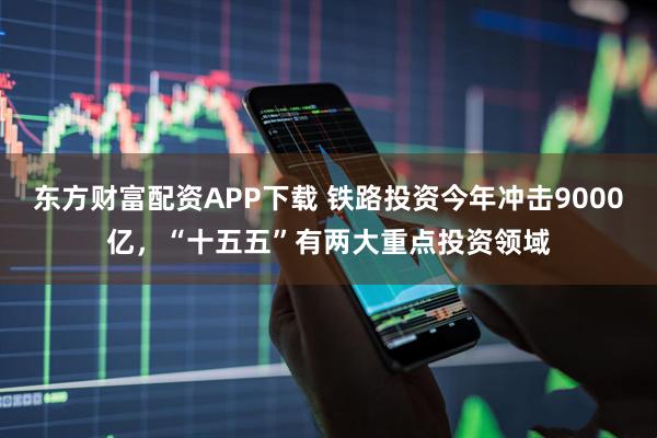 东方财富配资APP下载 铁路投资今年冲击9000亿，“十五五”有两大重点投资领域