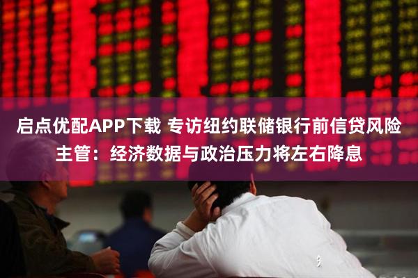 启点优配APP下载 专访纽约联储银行前信贷风险主管：经济数据与政治压力将左右降息