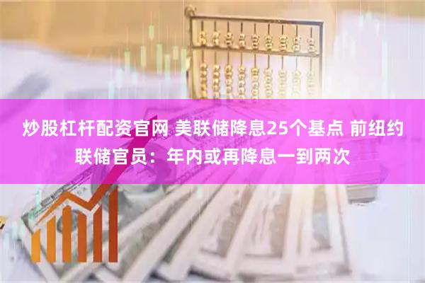 炒股杠杆配资官网 美联储降息25个基点 前纽约联储官员:年内或再降息一到两次