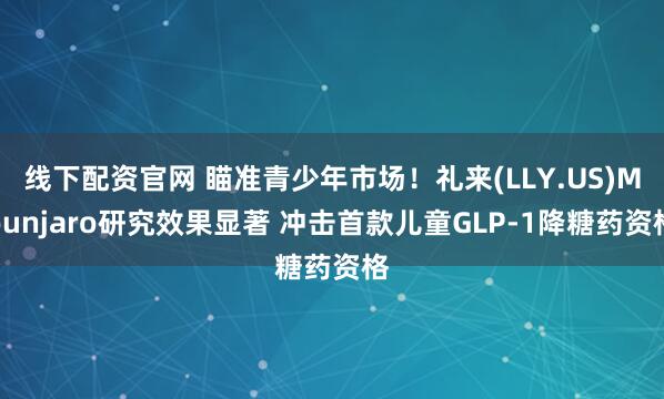 线下配资官网 瞄准青少年市场!礼来(LLY.US)Mounjaro研究效果显著 冲击首款儿童GLP-1降糖药资格