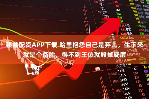 臻鑫配资APP下载 哈里抱怨自己是弃儿，生下来就是个备胎，得不到王位就毁掉威廉