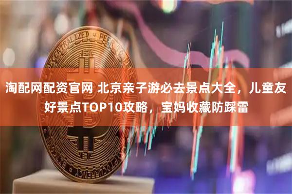 淘配网配资官网 北京亲子游必去景点大全，儿童友好景点TOP10攻略，宝妈收藏防踩雷