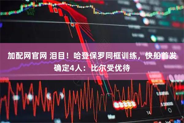 加配网官网 泪目！哈登保罗同框训练，快船首发确定4人：比尔受优待