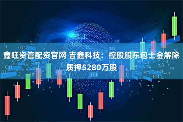 鑫旺资管配资官网 吉鑫科技：控股股东包士金解除质押5280万股