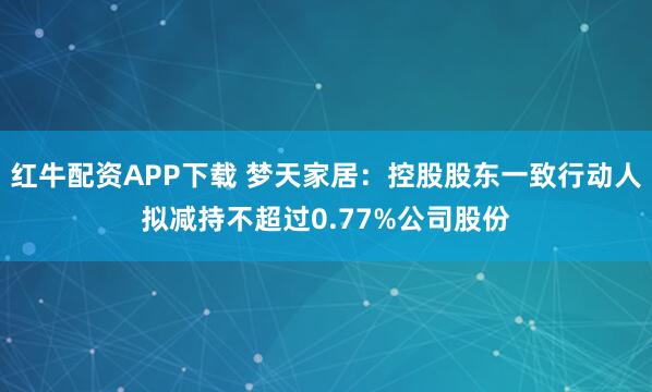 红牛配资APP下载 梦天家居:控股股东一致行动人拟减持不超过0.77%公司股份