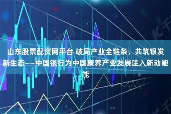 山东股票配资网平台 破局产业全链条，共筑银发新生态——中国银行为中国康养产业发展注入新动能