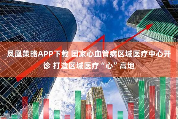 凤凰策略APP下载 国家心血管病区域医疗中心开诊 打造区域医疗“心”高地