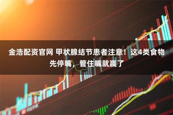 金浩配资官网 甲状腺结节患者注意！这4类食物先停嘴，管住嘴就赢了