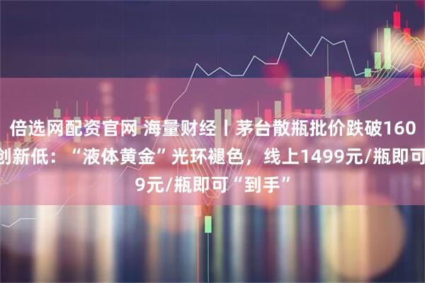 倍选网配资官网 海量财经丨茅台散瓶批价跌破1600元/瓶创新低:“液体黄金”光环褪色,线上1499元/瓶即可“到手”