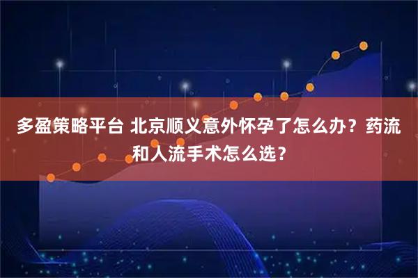 多盈策略平台 北京顺义意外怀孕了怎么办？药流和人流手术怎么选？
