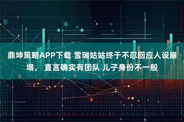 鼎坤策略APP下载 雪瑞姑姑终于不忍回应人设崩塌， 直言确实有团队 儿子身份不一般
