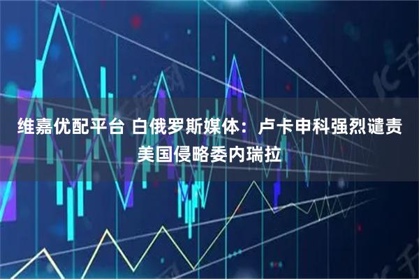 维嘉优配平台 白俄罗斯媒体：卢卡申科强烈谴责美国侵略委内瑞拉