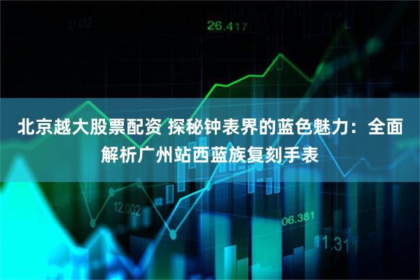 北京越大股票配资 探秘钟表界的蓝色魅力：全面解析广州站西蓝族复刻手表