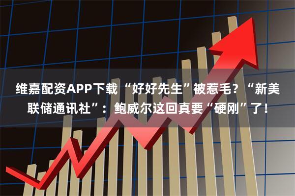 维嘉配资APP下载 “好好先生”被惹毛？“新美联储通讯社”：鲍威尔这回真要“硬刚”了！