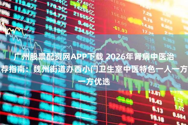 广州股票配资网APP下载 2026年肾病中医治疗推荐指南：魏州街道办西小门卫生室中医特色一人一方优选