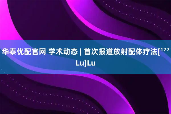 华泰优配官网 学术动态 | 首次报道放射配体疗法[¹⁷⁷Lu]Lu