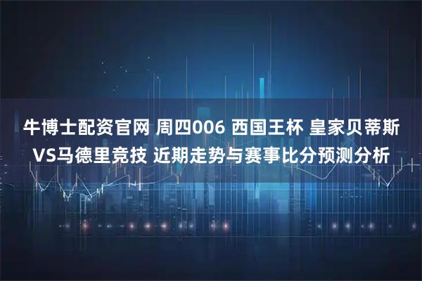 牛博士配资官网 周四006 西国王杯 皇家贝蒂斯VS马德里竞技 近期走势与赛事比分预测分析