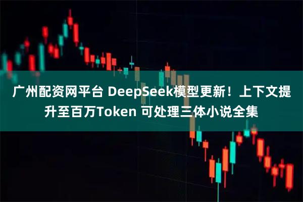 广州配资网平台 DeepSeek模型更新！上下文提升至百万Token 可处理三体小说全集