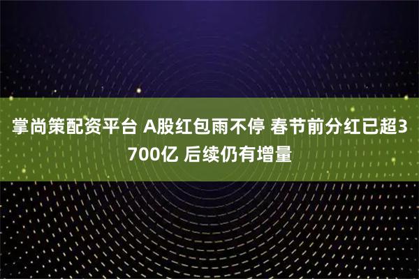 掌尚策配资平台 A股红包雨不停 春节前分红已超3700亿 后续仍有增量