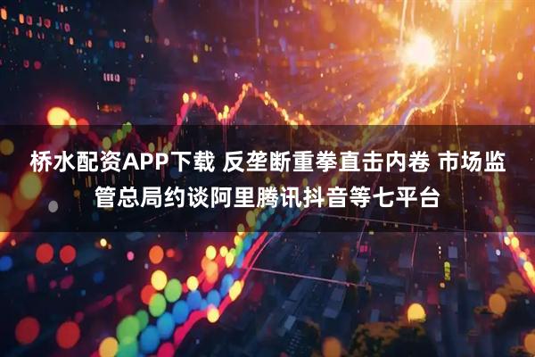 桥水配资APP下载 反垄断重拳直击内卷 市场监管总局约谈阿里腾讯抖音等七平台