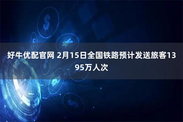 好牛优配官网 2月15日全国铁路预计发送旅客1395万人次